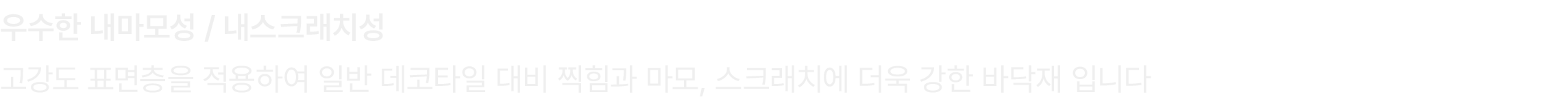 우수한 내마모성 / 내스크래치성 고강도 표면층을 적용하여 일반 데코타일 대비 찍힘과 마모, 스크래치에 더욱 강한 바닥재 입니다