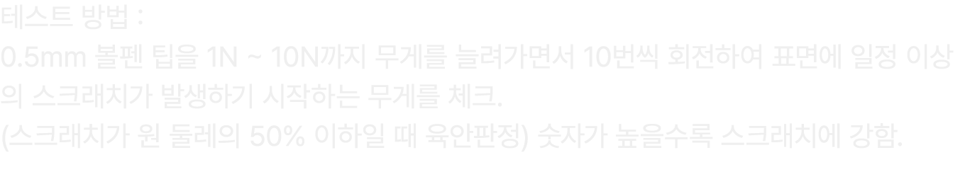 테스트 방법 : 0.5mm 볼펜 팁을 1N ~ 10N까지 무게를 늘려가면서 10번씩 회전하여 표면에 일정 이상의 스크래치가 발생하기 시작하는 무게를 체크. (스크래치가 원 둘레의 50% 이하일 때 육안판정) 숫...