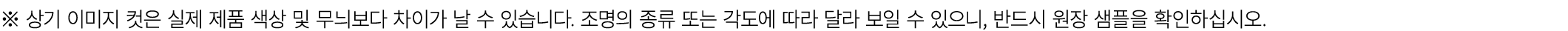 ※ 상기 이미지 컷은 실제 제품 색상 및 무늬보다 차이가 날 수 있습니다. 조명의 종류 또는 각도에 따라 달라 보일 수 있으니, 반드시 원장 샘플을 확인하십시오.