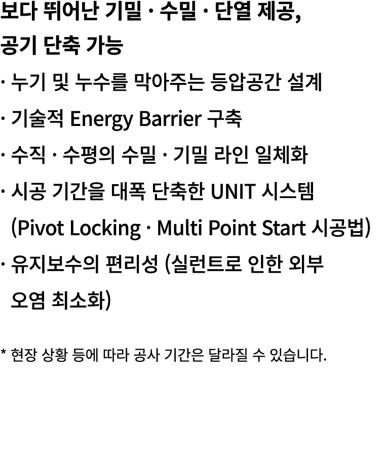 보다 뛰어난 기밀 · 수밀 · 단열 제공, 공기 단축 가능 · 누기 및 누수를 막아주는 등압공간 설계 · 기술적 Energy Barrier 구축 · 수직 · 수평의 수밀 · 기밀 라인 일체화 · 시공 기간을 대...