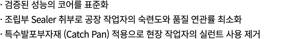 · 검증된 성능의 코어를 표준화 · 조립부 Sealer 취부로 공장 작업자의 숙련도와 품질 연관률 최소화 · 특수발포부자재 (Catch Pan) 적용으로 현장 작업자의 실런트 사용 제거