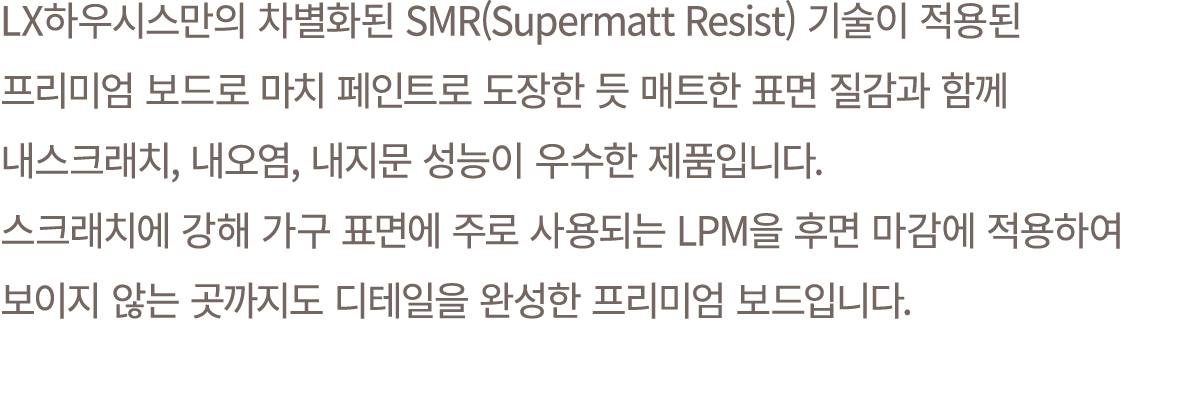 LX하우시스만의 차별화된 SMR(Supermatt Resist) 기술이 적용된 프리미엄 보드로 마치 페인트로 도장한 듯 매트한 표면 질감과 함께 내스크래치, 내오염, 내지문 성능이 우수한 제품입니다. 스크래치에...