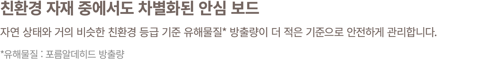 친환경 자재 중에서도 차별화된 안심 보드 자연 상태와 거의 비슷한 친환경 등급 기준 유해물질* 방출량이 더 적은 기준으로 안전하게 관리합니다. *유해물질 : 포름알데히드 방출량