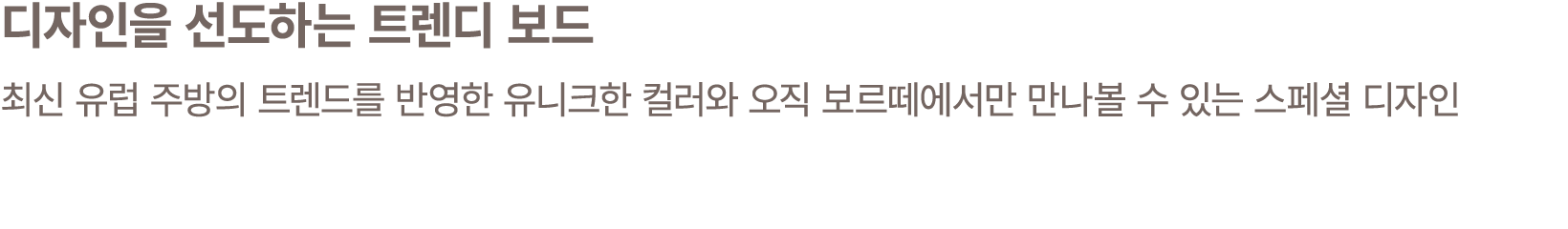 디자인을 선도하는 트렌디 보드 최신 유럽 주방의 트렌드를 반영한 유니크한 컬러와 오직 보르떼에서만 만나볼 수 있는 스페셜 디자인