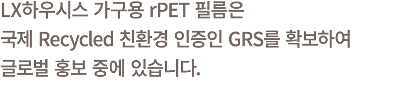 LX하우시스 가구용 rPET 필름은 국제 Recycled 친환경 인증인 GRS를 확보하여 글로벌 홍보 중에 있습니다.