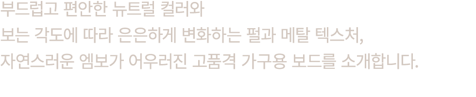 부드럽고 편안한 뉴트럴 컬러와 보는 각도에 따라 은은하게 변화하는 펄과 메탈 텍스처, 자연스러운 엠보가 어우러진 고품격 가구용 보드를 소개합니다.