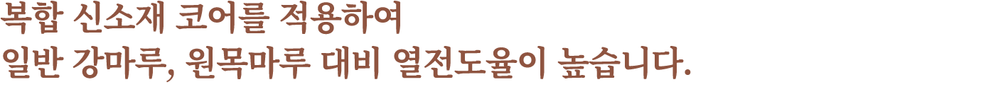 복합 신소재 코어를 적용하여 일반 강마루, 원목마루 대비 열전도율이 높습니다.