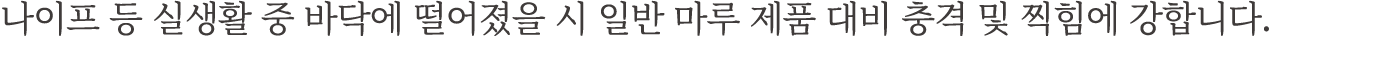나이프 등 실생활 중 바닥에 떨어졌을 시 일반 마루 제품 대비 충격 및 찍힘에 강합니다.