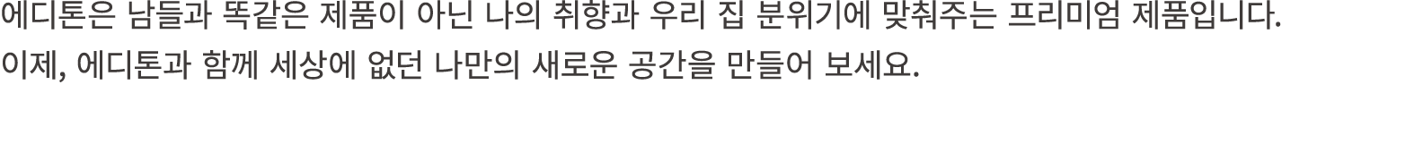 에디톤은 남들과 똑같은 제품이 아닌 나의 취향과 우리 집 분위기에 맞춰주는 프리미엄 제품입니다. 이제, 에디톤과 함께 세상에 없던 나만의 새로운 공간을 만들어 보세요. 