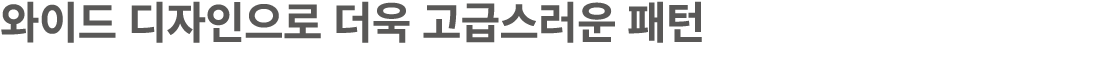 와이드 디자인으로 더욱 고급스러운 패턴