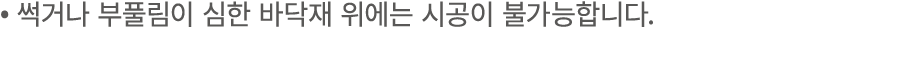 • 썩거나 부풀림이 심한 바닥재 위에는 시공이 불가능합니다.