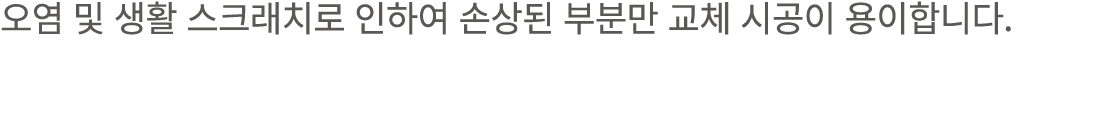 오염 및 생활 스크래치로 인하여 손상된 부분만 교체 시공이 용이합니다.