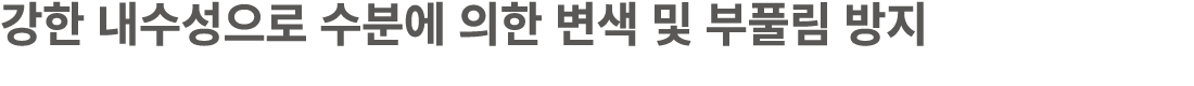 강한 내수성으로 수분에 의한 변색 및 부풀림 방지
