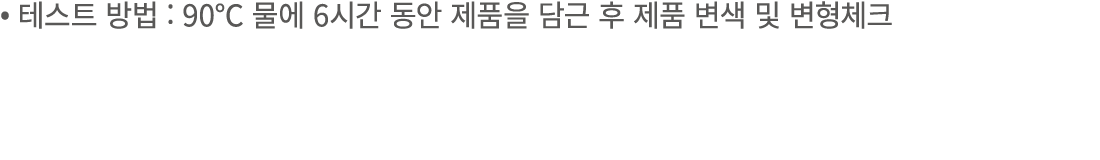 • 테스트 방법 : 90℃ 물에 6시간 동안 제품을 담근 후 제품 변색 및 변형체크