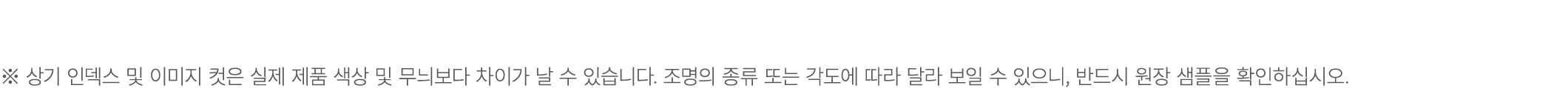 ※ 상기 인덱스 및 이미지 컷은 실제 제품 색상 및 무늬보다 차이가 날 수 있습니다. 조명의 종류 또는 각도에 따라 달라 보일 수 있으니, 반드시 원장 샘플을 확인하십시오.