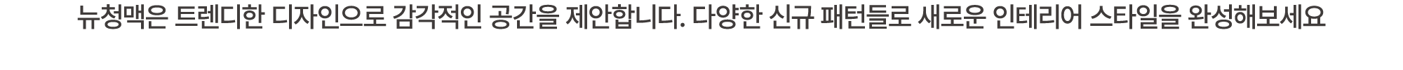 뉴청맥은 트렌디한 디자인으로 감각적인 공간을 제안합니다. 다양한 신규 패턴들로 새로운 인테리어 스타일을 완성해보세요