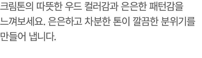 크림톤의 따뜻한 우드 컬러감과 은은한 패턴감을 느껴보세요. 은은하고 차분한 톤이 깔끔한 분위기를 만들어 냅니다.
