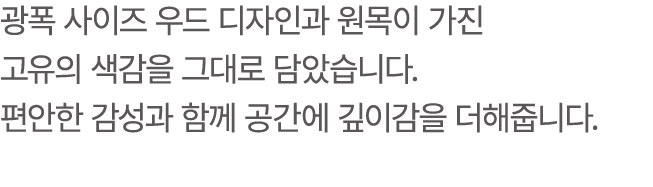 광폭 사이즈 우드 디자인과 원목이 가진 고유의 색감을 그대로 담았습니다. 편안한 감성과 함께 공간에 깊이감을 더해줍니다.