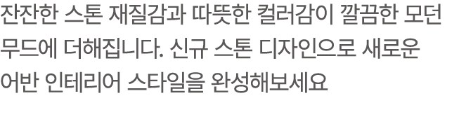 잔잔한 스톤 재질감과 따뜻한 컬러감이 깔끔한 모던 무드에 더해집니다. 신규 스톤 디자인으로 새로운 어반 인테리어 스타일을 완성해보세요