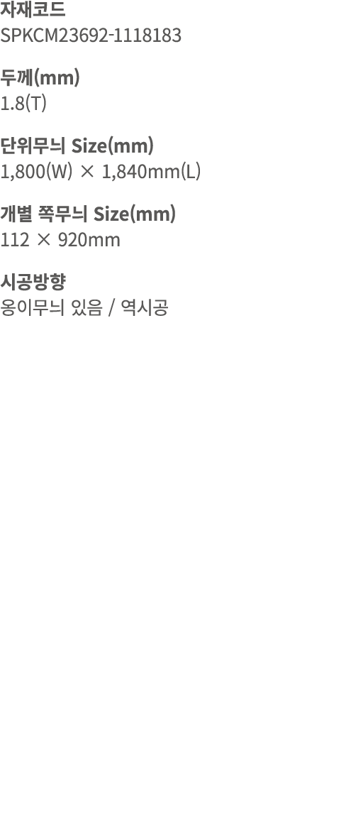 자재코드 SPKCM23692 1118183 두께(mm) 1.8(T) 단위무늬 Size(mm) 1,800(W) × 1,840mm(L) 개별 쪽무늬 Size(mm) 112 × 920mm 시공방향 옹이무늬 있음 / 역시공