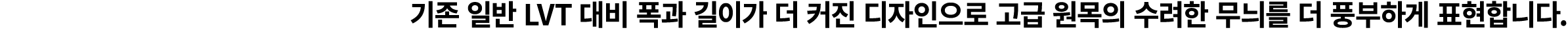 기존 일반 LVT 대비 폭과 길이가 더 커진 디자인으로 고급 원목의 수려한 무늬를 더 풍부하게 표현합니다.