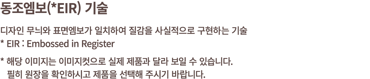 동조엠보(*EIR) 기술 디자인 무늬와 표면엠보가 일치하여 질감을 사실적으로 구현하는 기술 * EIR : Embossed in Register * 해당 이미지는 이미지컷으로 실제 제품과 달라 보일 수 있습니다....