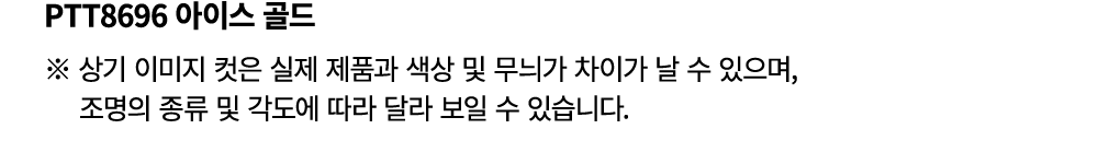PTT8696 아이스 골드 ※ 상기 이미지 컷은 실제 제품과 색상 및 무늬가 차이가 날 수 있으며, 조명의 종류 및 각도에 따라 달라 보일 수 있습니다.