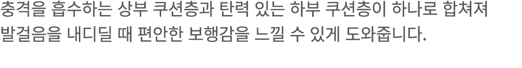 충격을 흡수하는 상부 쿠션층과 탄력 있는 하부 쿠션층이 하나로 합쳐져 발걸음을 내디딜 때 편안한 보행감을 느낄 수 있게 도와줍니다.