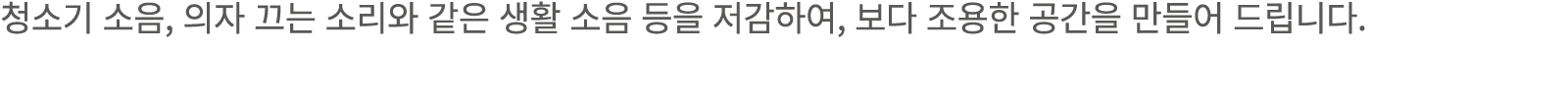 청소기 소음, 의자 끄는 소리와 같은 생활 소음 등을 저감하여, 보다 조용한 공간을 만들어 드립니다.