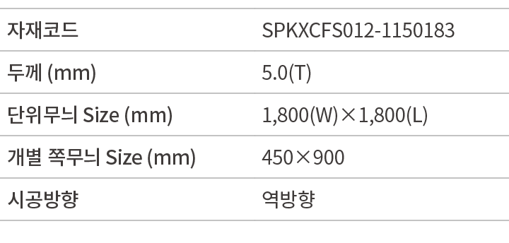 자재코드,SPKXCFS012 1150183,두께 (mm),5.0(T),단위무늬 Size (mm),1,800(W)×1,800(L),개별 쪽무늬 Size (mm),450×900,시공방향,역방향