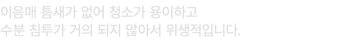 이음매 틈새가 없어 청소가 용이하고 수분 침투가 거의 되지 않아서 위생적입니다.