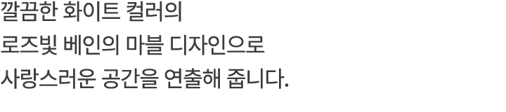 깔끔한 화이트 컬러의 로즈빛 베인의 마블 디자인으로 사랑스러운 공간을 연출해 줍니다.