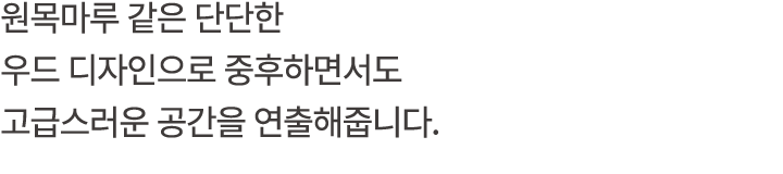 원목마루 같은 단단한 우드 디자인으로 중후하면서도 고급스러운 공간을 연출해줍니다.