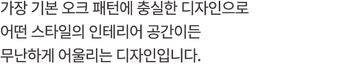 가장 기본 오크 패턴에 충실한 디자인으로 어떤 스타일의 인테리어 공간이든 무난하게 어울리는 디자인입니다.