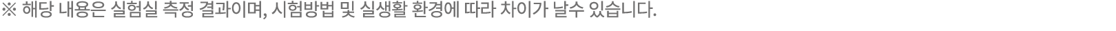 ※ 해당 내용은 실험실 측정 결과이며, 시험방법 및 실생활 환경에 따라 차이가 날수 있습니다. 