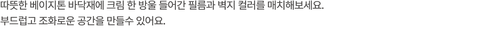 따뜻한 베이지톤 바닥재에 크림 한 방울 들어간 필름과 벽지 컬러를 매치해보세요. 부드럽고 조화로운 공간을 만들수 있어요. 