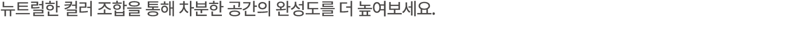 뉴트럴한 컬러 조합을 통해 차분한 공간의 완성도를 더 높여보세요. 